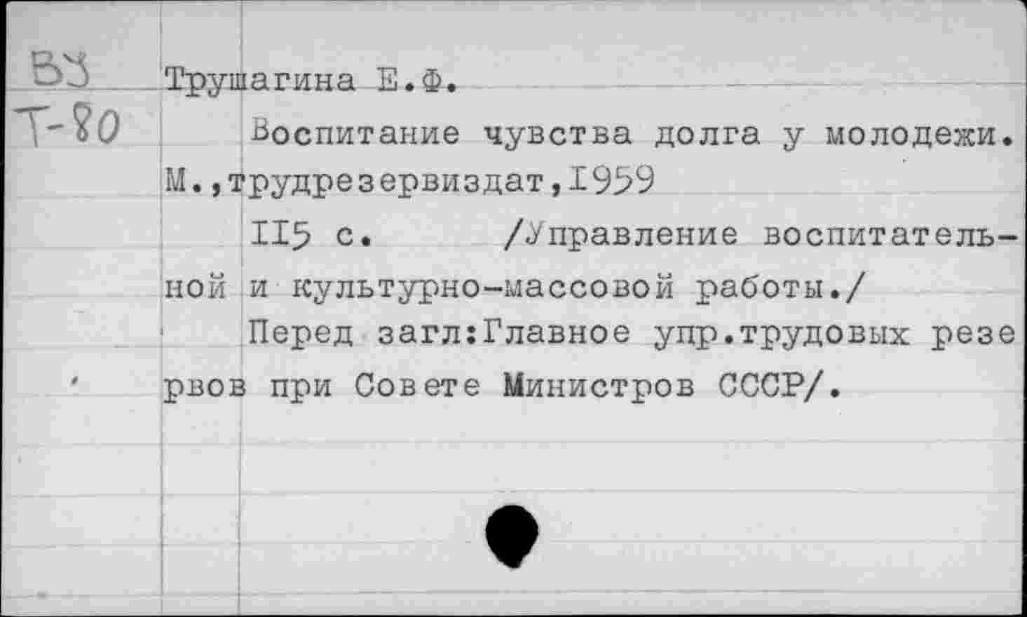 ﻿~’3	Трушагина Е.Ф.
т-?о Воспитание чувства долга у молодежи.
М. ,трудрезервиздат,1959
115 с. /Управление воспитательной и культурно-массовой работы./
Перед загл:Главное упр.трудовых резе ' рвов при Совете Министров СССР/.